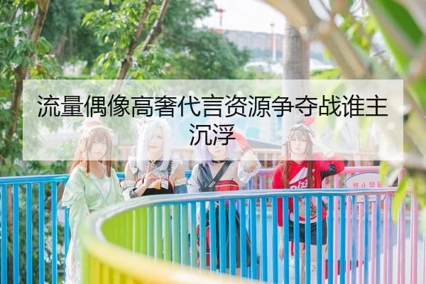 流量偶像高奢代言资源争夺战谁主沉浮
